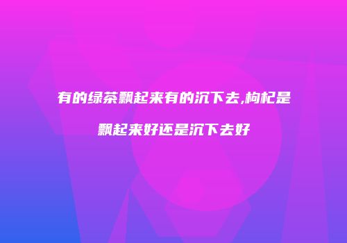 有的绿茶飘起来有的沉下去,枸杞是飘起来好还是沉下去好