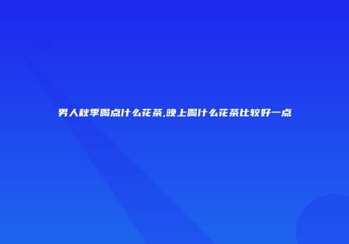 男人秋季喝点什么花茶,晚上喝什么花茶比较好一点