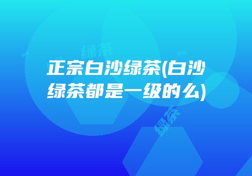 正宗白沙绿茶(白沙绿茶都是一级的么)