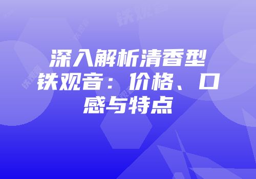 深入解析清香型铁观音：价格、口感与特点