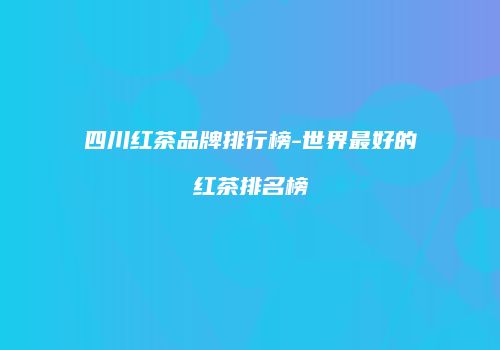 四川红茶品牌排行榜-世界最好的红茶排名榜