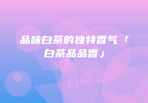 品味白茶的独特香气「白茶品品香」