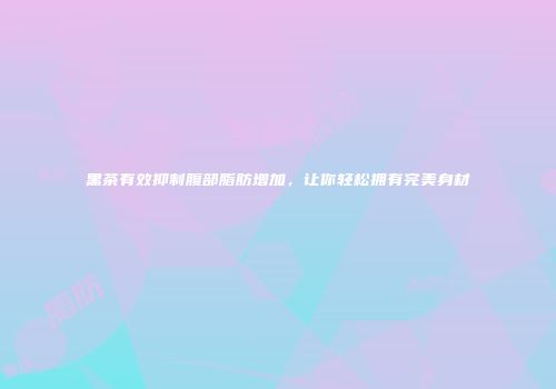 黑茶有效抑制腹部脂肪增加，让你轻松拥有完美身材