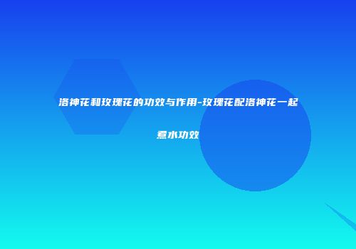 洛神花和玫瑰花的功效与作用-玫瑰花配洛神花一起煮水功效