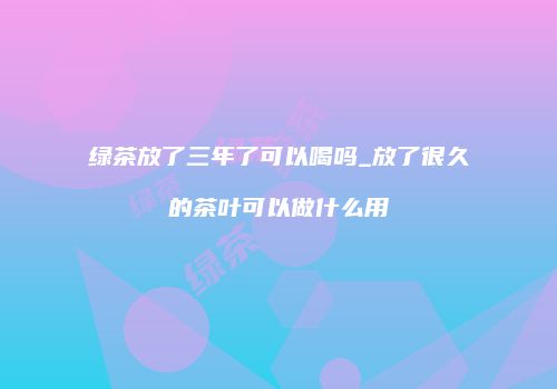 绿茶放了三年了可以喝吗_放了很久的茶叶可以做什么用