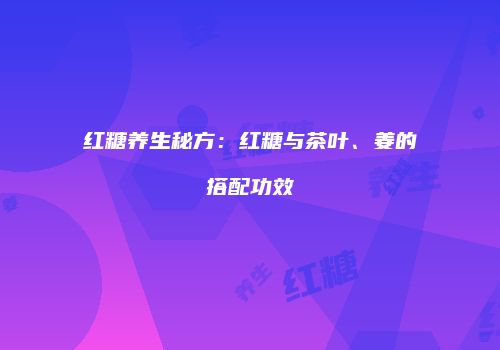 红糖养生秘方：红糖与茶叶、姜的搭配功效