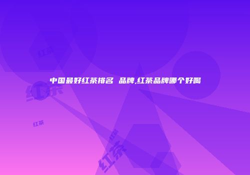 中国最好红茶排名 品牌,红茶品牌哪个好喝