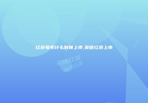 红茶每年什么时候上市,英德红茶上市