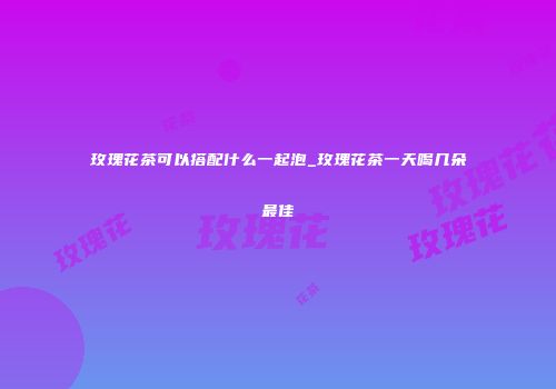 玫瑰花茶可以搭配什么一起泡_玫瑰花茶一天喝几朵最佳