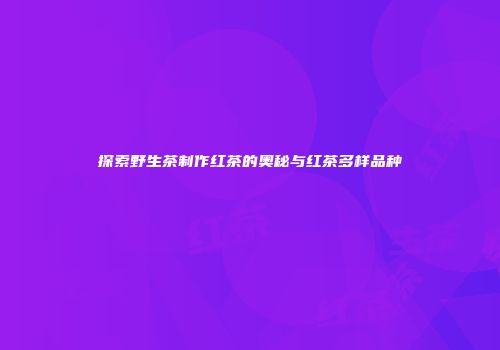 探索野生茶制作红茶的奥秘与红茶多样品种