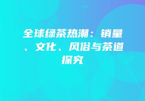 全球绿茶热潮：销量、文化、风俗与茶道探究