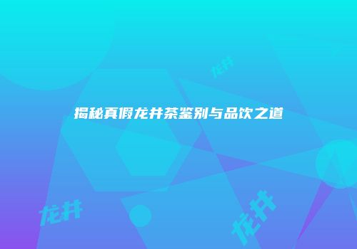 揭秘真假龙井茶鉴别与品饮之道