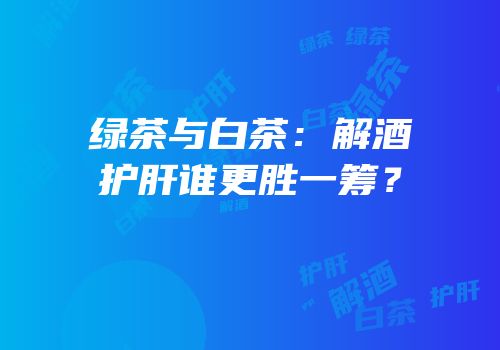 绿茶与白茶：解酒护肝谁更胜一筹？