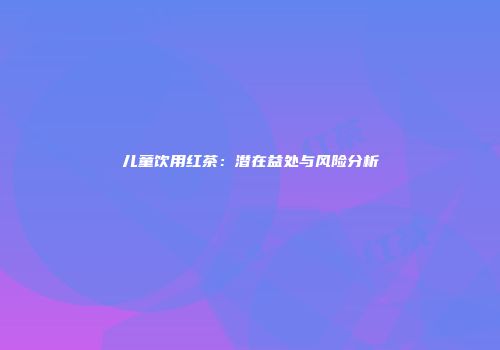 儿童饮用红茶：潜在益处与风险分析