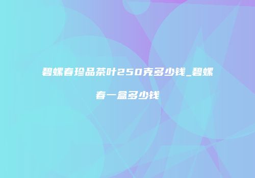 碧螺春珍品茶叶250克多少钱_碧螺春一盒多少钱