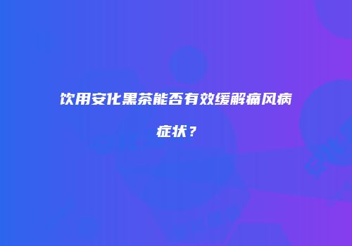 饮用安化黑茶能否有效缓解痛风病症状？