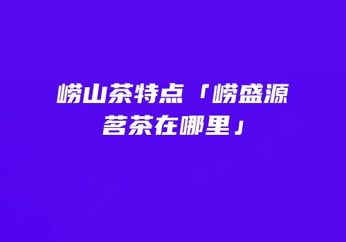崂山茶特点「崂盛源茗茶在哪里」