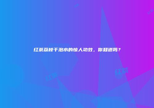 红茶荔枝干泡水的惊人功效，你知道吗？
