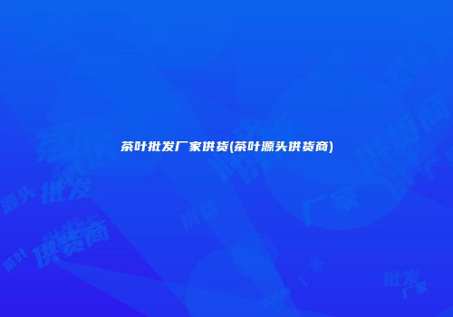 茶叶批发厂家供货(茶叶源头供货商)