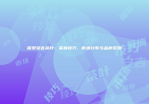 探索安吉茶叶：采摘技巧、市场分布与品种区别