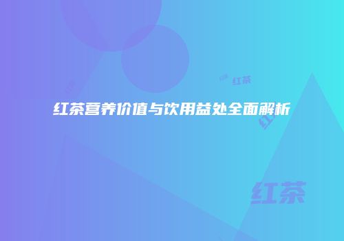 红茶营养价值与饮用益处全面解析