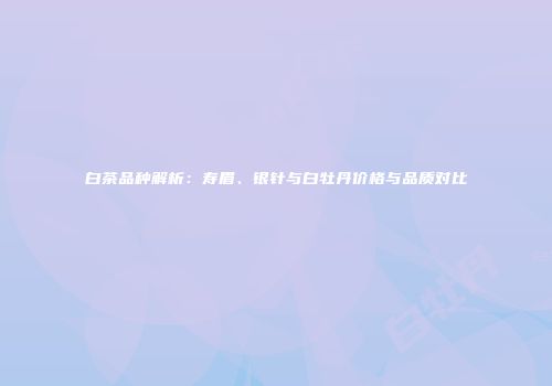 白茶品种解析：寿眉、银针与白牡丹价格与品质对比