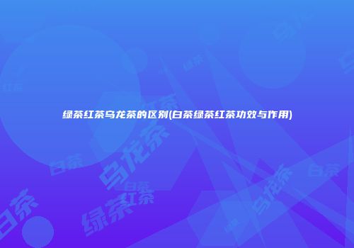绿茶红茶乌龙茶的区别(白茶绿茶红茶功效与作用)