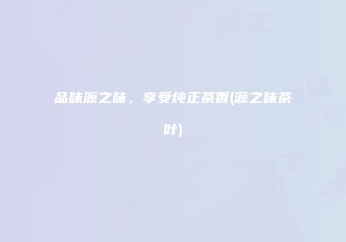 品味源之味，享受纯正茶香(源之味茶叶)