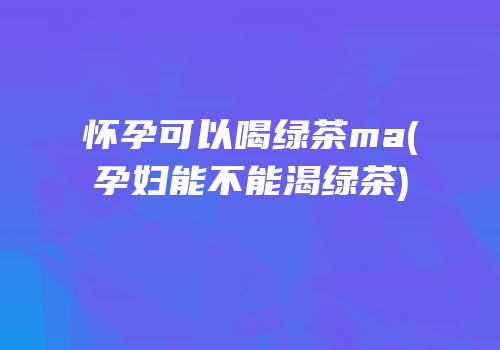 怀孕可以喝绿茶ma(孕妇能不能渴绿茶)