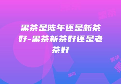 黑茶是陈年还是新茶好-黑茶新茶好还是老茶好