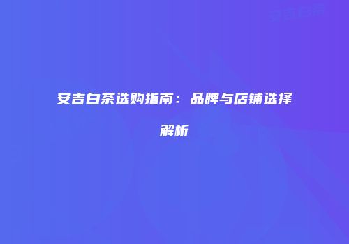 安吉白茶选购指南：品牌与店铺选择解析