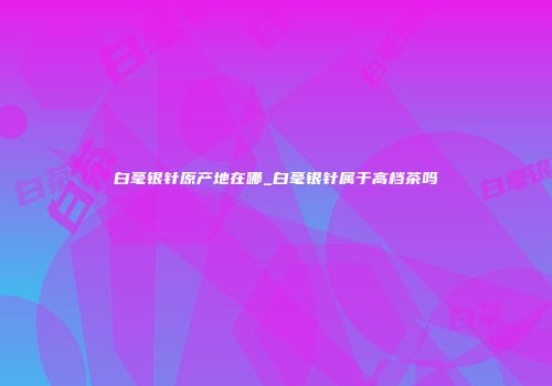 白毫银针原产地在哪_白毫银针属于高档茶吗