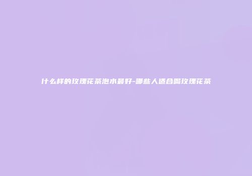 什么样的玫瑰花茶泡水最好-哪些人适合喝玫瑰花茶