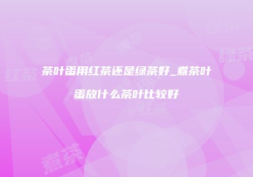 茶叶蛋用红茶还是绿茶好_煮茶叶蛋放什么茶叶比较好
