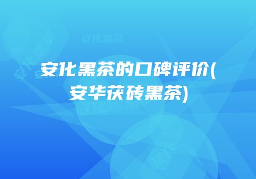 安化黑茶的口碑评价(安华茯砖黑茶)