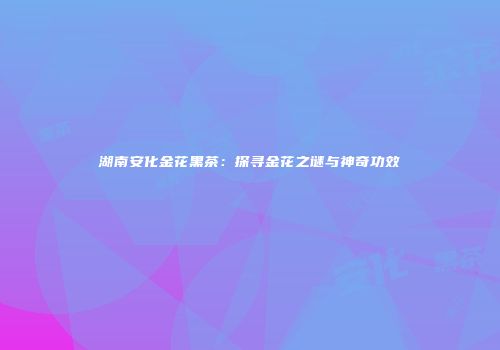 湖南安化金花黑茶：探寻金花之谜与神奇功效