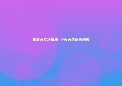 正宗大红袍价格_中央大红袍价格表