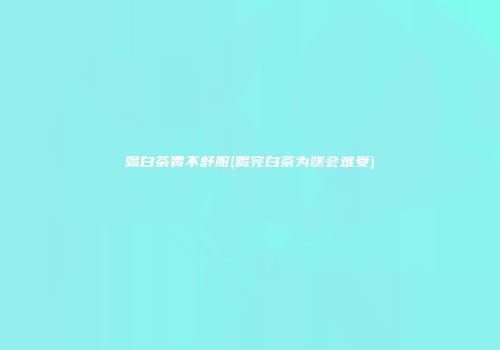 喝白茶胃不舒服(喝完白茶为啥会难受)