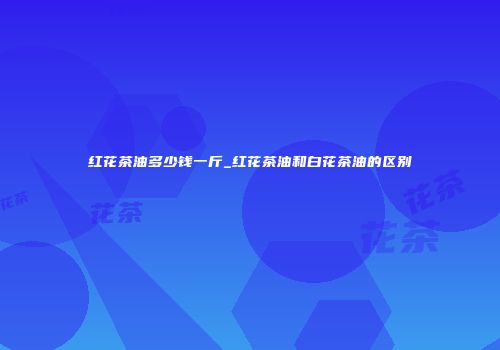 红花茶油多少钱一斤_红花茶油和白花茶油的区别