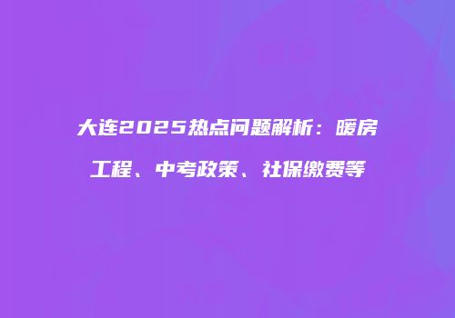 大连2025热点问题解析：暖房工程、中考政策、社保缴费等