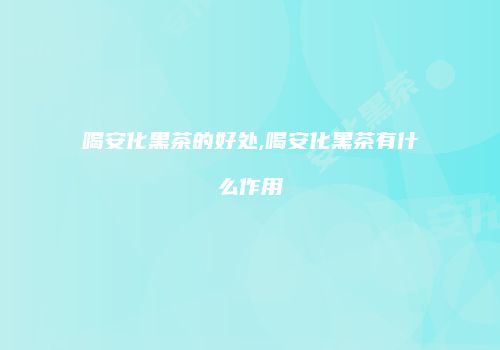 喝安化黑茶的好处,喝安化黑茶有什么作用