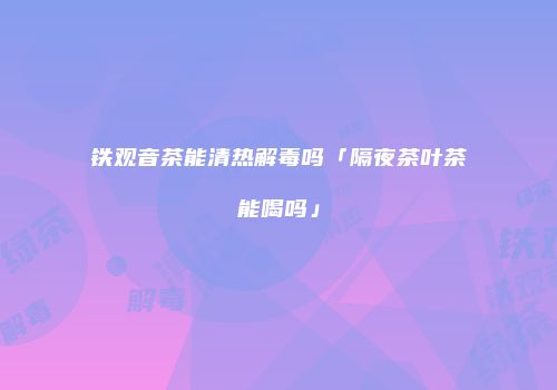铁观音茶能清热解毒吗「隔夜茶叶茶能喝吗」
