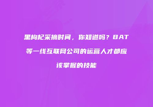黑枸杞采摘时间，你知道吗？BAT等一线互联网公司的运营人才都应该掌握的技能