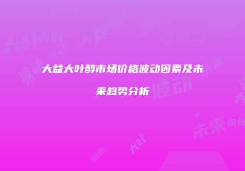 大益大叶醇市场价格波动因素及未来趋势分析