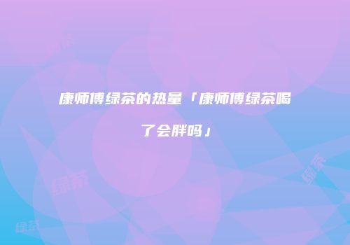 康师傅绿茶的热量「康师傅绿茶喝了会胖吗」