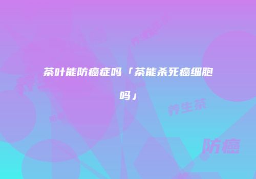 茶叶能防癌症吗「茶能杀死癌细胞吗」