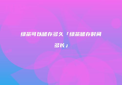 绿茶可以储存多久「绿茶储存时间多长」