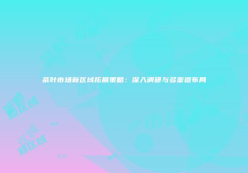 茶叶市场新区域拓展策略：深入调研与多渠道布局