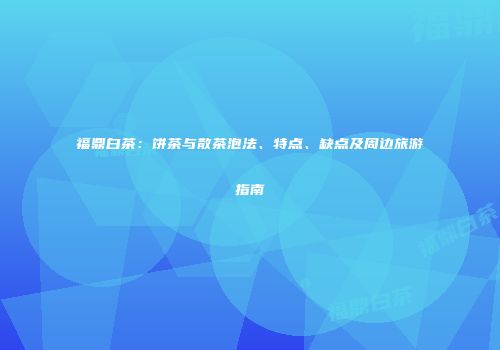 福鼎白茶：饼茶与散茶泡法、特点、缺点及周边旅游指南