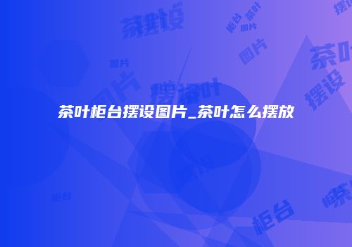 茶叶柜台摆设图片_茶叶怎么摆放